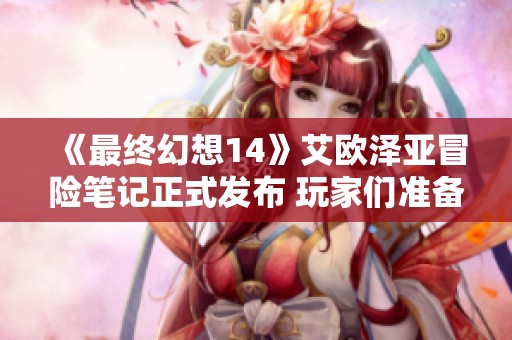 《最终幻想14》艾欧泽亚冒险笔记正式发布 玩家们准备好新旅程了吗