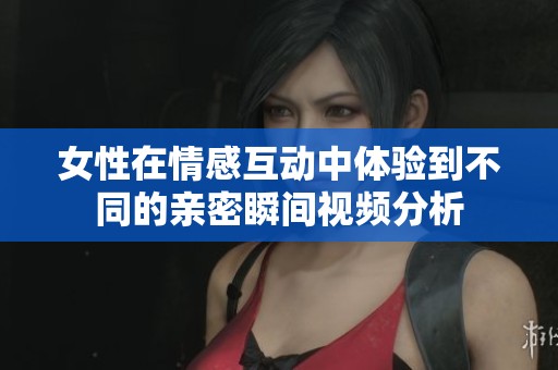 女性在情感互动中体验到不同的亲密瞬间视频分析
