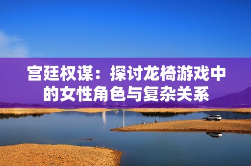 宫廷权谋：探讨龙椅游戏中的女性角色与复杂关系