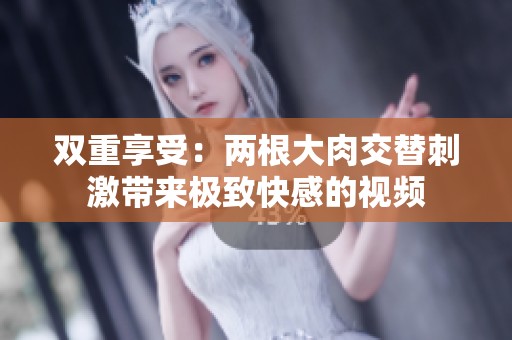 双重享受：两根大肉交替刺激带来极致快感的视频