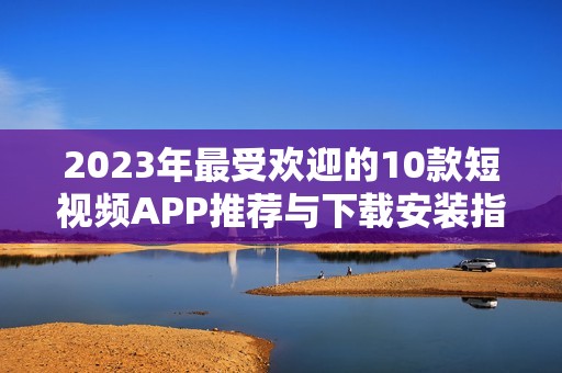 2023年最受欢迎的10款短视频APP推荐与下载安装指南