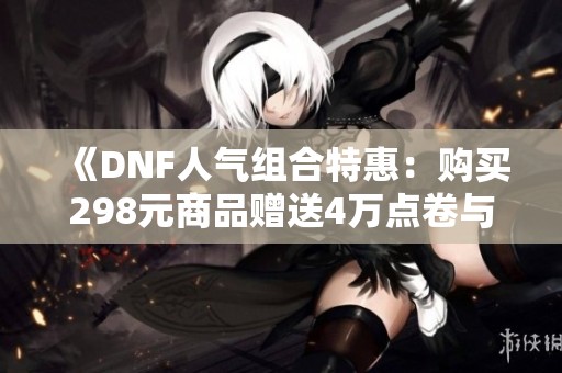《DNF人气组合特惠：购买298元商品赠送4万点卷与永久体验服资格》