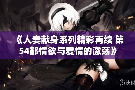 《人妻献身系列精彩再续 第54部情欲与爱情的激荡》