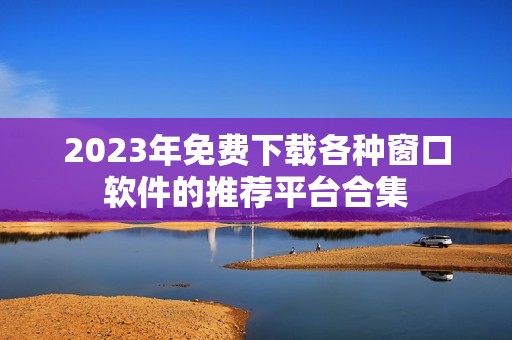 2023年免费下载各种窗口软件的推荐平台合集