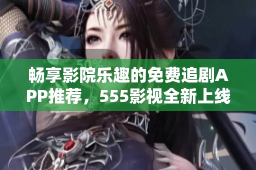 畅享影院乐趣的免费追剧APP推荐，555影视全新上线