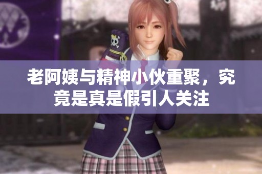老阿姨与精神小伙重聚，究竟是真是假引人关注