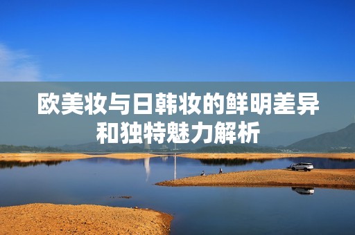 欧美妆与日韩妆的鲜明差异和独特魅力解析