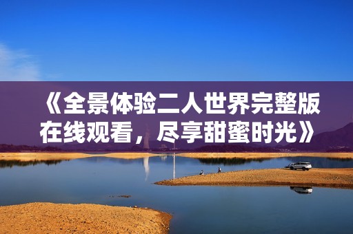 《全景体验二人世界完整版在线观看，尽享甜蜜时光》