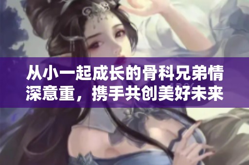 从小一起成长的骨科兄弟情深意重，携手共创美好未来