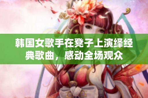 韩国女歌手在凳子上演绎经典歌曲，感动全场观众
