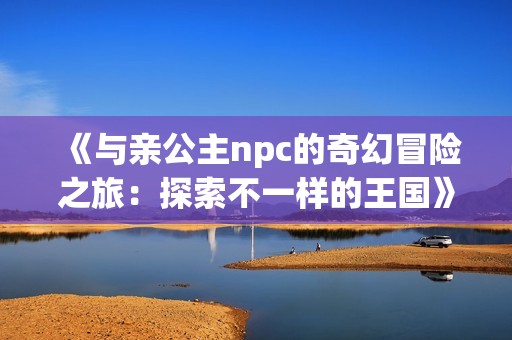 《与亲公主npc的奇幻冒险之旅：探索不一样的王国》