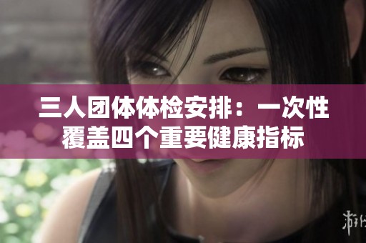 三人团体体检安排：一次性覆盖四个重要健康指标
