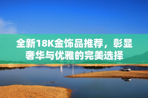 全新18K金饰品推荐，彰显奢华与优雅的完美选择