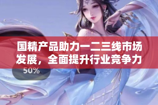 国精产品助力一二三线市场发展，全面提升行业竞争力