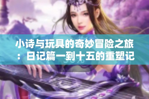小诗与玩具的奇妙冒险之旅：日记篇一到十五的重塑记