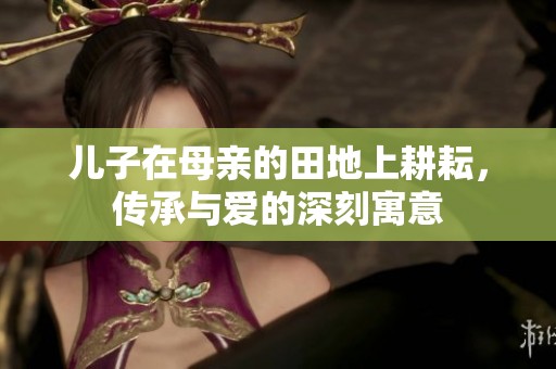 儿子在母亲的田地上耕耘，传承与爱的深刻寓意
