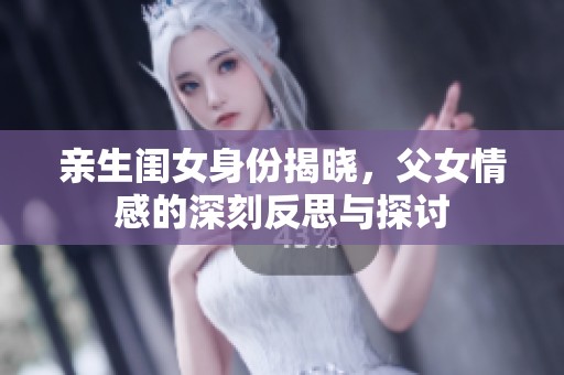 亲生闺女身份揭晓，父女情感的深刻反思与探讨