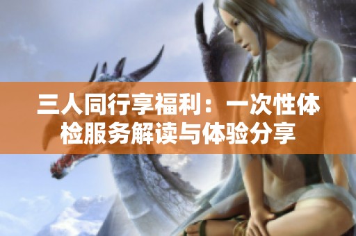 三人同行享福利：一次性体检服务解读与体验分享