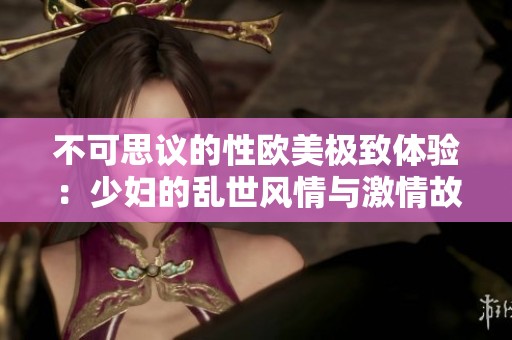 不可思议的性欧美极致体验：少妇的乱世风情与激情故事