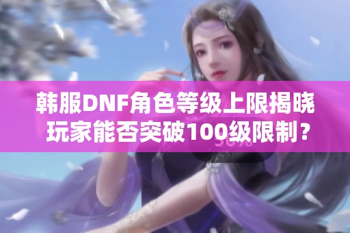 韩服DNF角色等级上限揭晓 玩家能否突破100级限制？