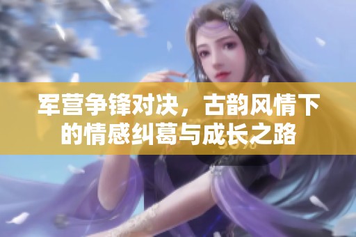 军营争锋对决，古韵风情下的情感纠葛与成长之路