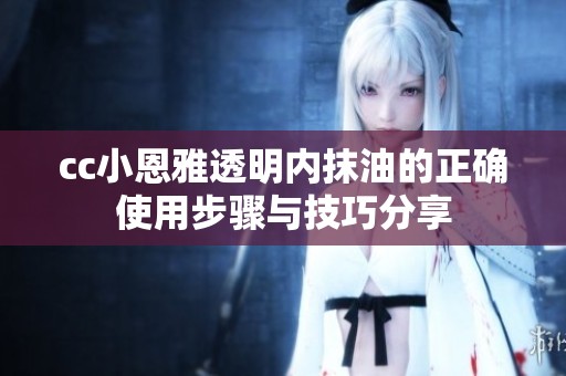 cc小恩雅透明内抹油的正确使用步骤与技巧分享