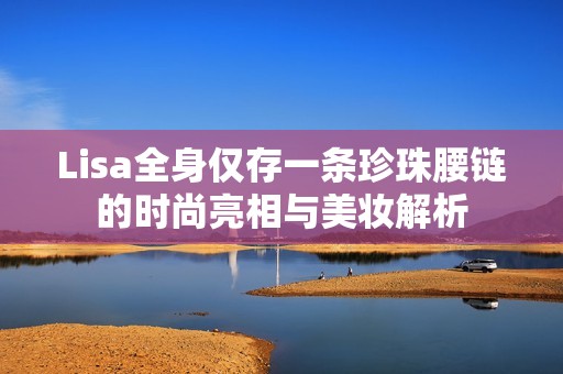 Lisa全身仅存一条珍珠腰链的时尚亮相与美妆解析