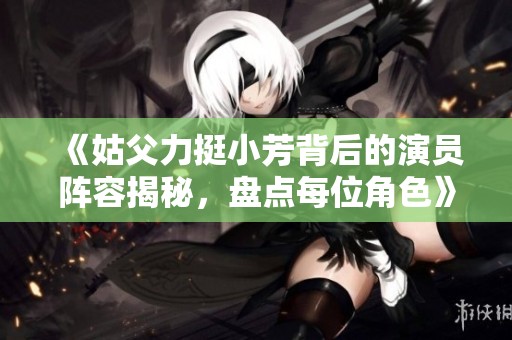 《姑父力挺小芳背后的演员阵容揭秘，盘点每位角色》
