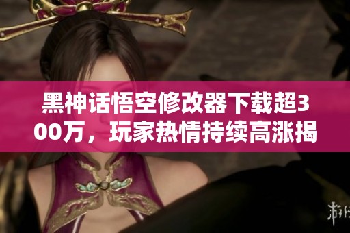 黑神话悟空修改器下载超300万，玩家热情持续高涨揭秘