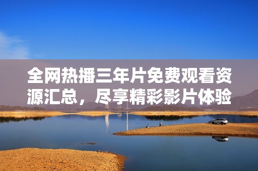 全网热播三年片免费观看资源汇总，尽享精彩影片体验