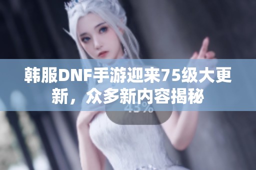 韩服DNF手游迎来75级大更新，众多新内容揭秘