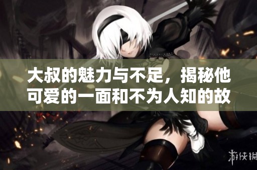 大叔的魅力与不足，揭秘他可爱的一面和不为人知的故事