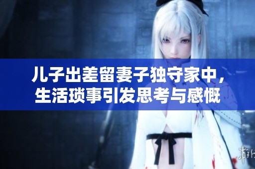 儿子出差留妻子独守家中，生活琐事引发思考与感慨