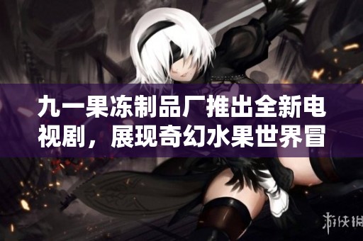 九一果冻制品厂推出全新电视剧，展现奇幻水果世界冒险故事