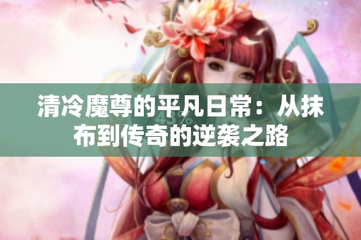 清冷魔尊的平凡日常：从抹布到传奇的逆袭之路