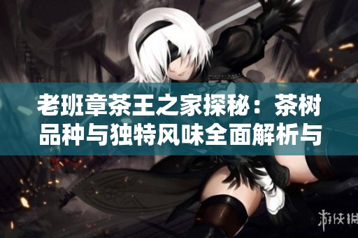 老班章茶王之家探秘：茶树品种与独特风味全面解析与品鉴指南
