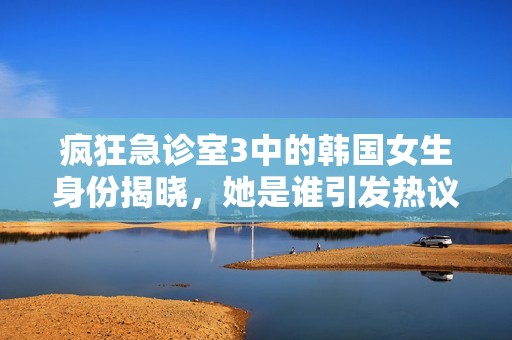 疯狂急诊室3中的韩国女生身份揭晓，她是谁引发热议