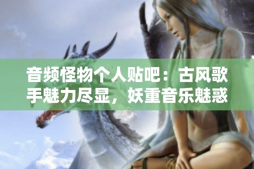 音频怪物个人贴吧：古风歌手魅力尽显，妖重音乐魅惑人心