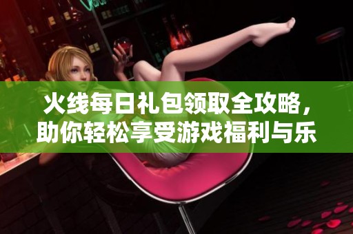 火线每日礼包领取全攻略，助你轻松享受游戏福利与乐趣