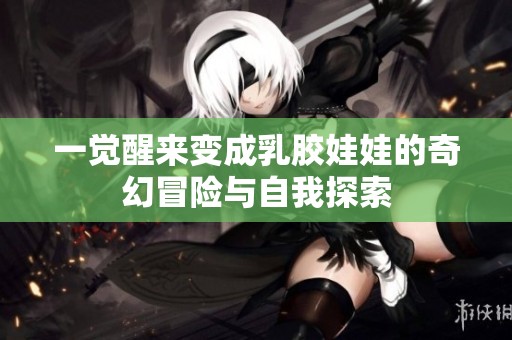 一觉醒来变成乳胶娃娃的奇幻冒险与自我探索