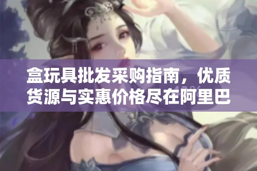 盒玩具批发采购指南，优质货源与实惠价格尽在阿里巴巴