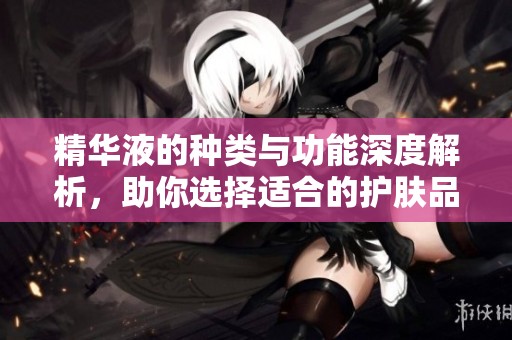 精华液的种类与功能深度解析，助你选择适合的护肤品