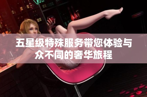 五星级特殊服务带您体验与众不同的奢华旅程