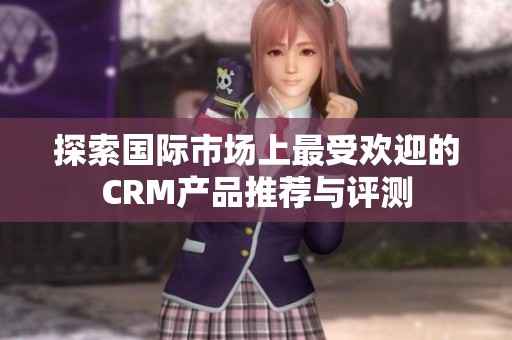 探索国际市场上最受欢迎的CRM产品推荐与评测