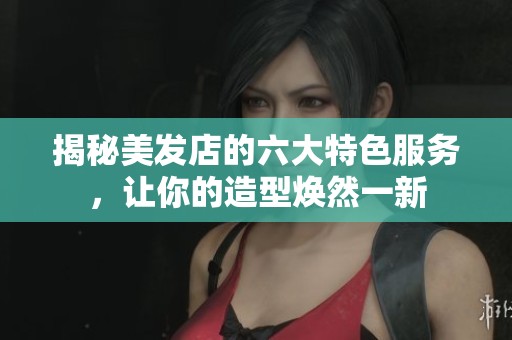 揭秘美发店的六大特色服务，让你的造型焕然一新