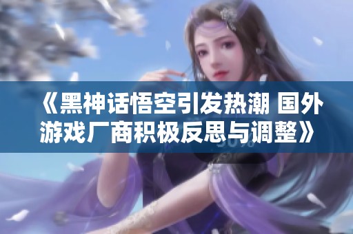 《黑神话悟空引发热潮 国外游戏厂商积极反思与调整》