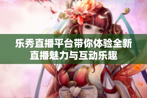 乐秀直播平台带你体验全新直播魅力与互动乐趣