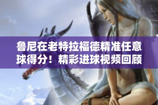 鲁尼在老特拉福德精准任意球得分！精彩进球视频回顾