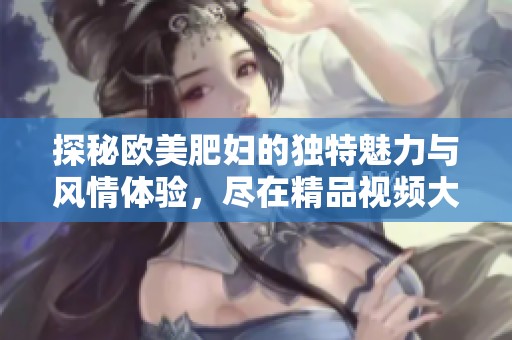 探秘欧美肥妇的独特魅力与风情体验，尽在精品视频大赏