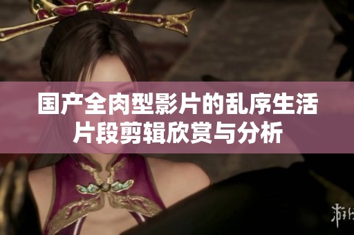国产全肉型影片的乱序生活片段剪辑欣赏与分析